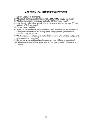 APPENDIX (C) - INTERVIEW QUESTIONS

(1) Do you use ICT in marketing?
(2) Which ICT technique in terms of email & SMS/MMS do you use more?
(3) What is your reason for using a particular ICT technique more?
(4) How do you collect data (email, phone, name and gender) for your ICT use
    and and eCRM purposes?
(5) Do you have a website?
(6) If yes. Do you advertise on your website? And what way do you advertise?
(7) Does your website have the facility for on-line payments (via merchant
    account or Paypal etc.)?
(8) What is your general perception about ICT in terms of marketing budget and
    public/customer response?
(9) Do you carry out metrics of performance on your ICT use in marketing?
(10) What is the impact of marketing with ICT on your company revenue and
      value?




                                     82
 
