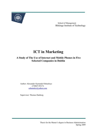 School of Management
                                            Blekinge Institute of Technology




                 ICT in Marketing
A Study of The Use of Internet and Mobile Phones in Five
             Selected Companies in Dublin




   Author: Alexander Oyetunde Oshunloye
                 (730827-P217)
             oshunalex@yahoo.com


   Supervisor: Thomas Danborg




                         Thesis for the Master’s degree in Business Administration
                                                                      Spring 2009
 