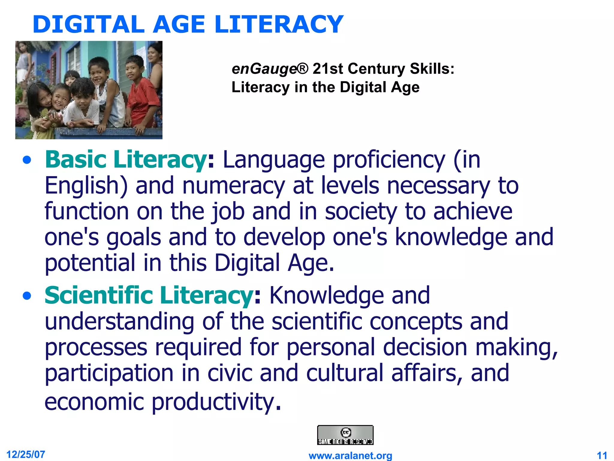 DIGITAL AGE LITERACY Basic Literacy :  Language proficiency (in English) and numeracy at levels necessary to function on the job and in society to achieve one's goals and to develop one's knowledge and potential in this Digital Age. Scientific Literacy :  Knowledge and understanding of the scientific concepts and processes required for personal decision making, participation in civic and cultural affairs, and economic productivity . enGauge ® 21st Century Skills: Literacy in the Digital Age 