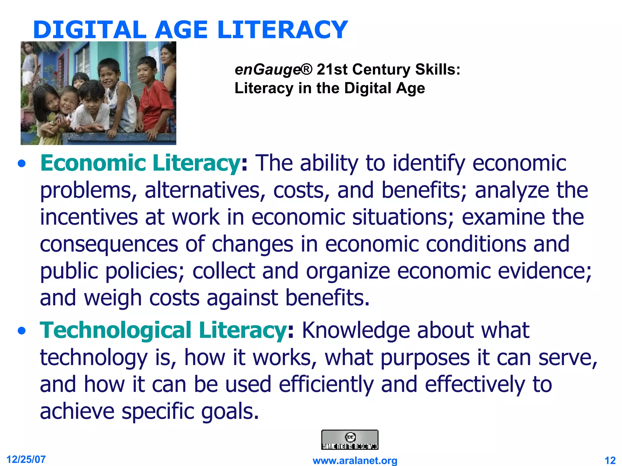 DIGITAL AGE LITERACY Economic Literacy :  The ability to identify economic problems, alternatives, costs, and benefits; analyze the incentives at work in economic situations; examine the consequences of changes in economic conditions and public policies; collect and organize economic evidence; and weigh costs against benefits. Technological Literacy :  Knowledge about what technology is, how it works, what purposes it can serve, and how it can be used efficiently and effectively to achieve specific goals. enGauge ® 21st Century Skills: Literacy in the Digital Age 