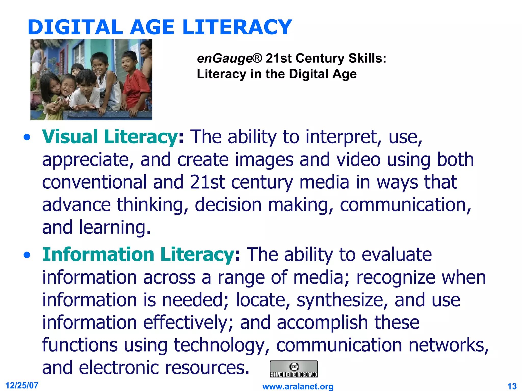 DIGITAL AGE LITERACY Visual Literacy :  The ability to interpret, use, appreciate, and create images and video using both conventional and 21st century media in ways that advance thinking, decision making, communication, and learning. Information Literacy :  The ability to evaluate information across a range of media; recognize when information is needed; locate, synthesize, and use information effectively; and accomplish these functions using technology, communication networks, and electronic resources. enGauge ® 21st Century Skills: Literacy in the Digital Age 