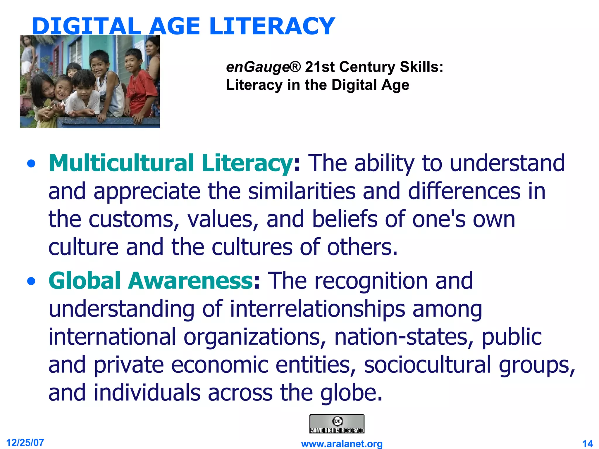 DIGITAL AGE LITERACY Multicultural Literacy :  The ability to understand and appreciate the similarities and differences in the customs, values, and beliefs of one's own culture and the cultures of others. Global Awareness :  The recognition and understanding of interrelationships among international organizations, nation-states, public and private economic entities, sociocultural groups, and individuals across the globe. enGauge ® 21st Century Skills: Literacy in the Digital Age 