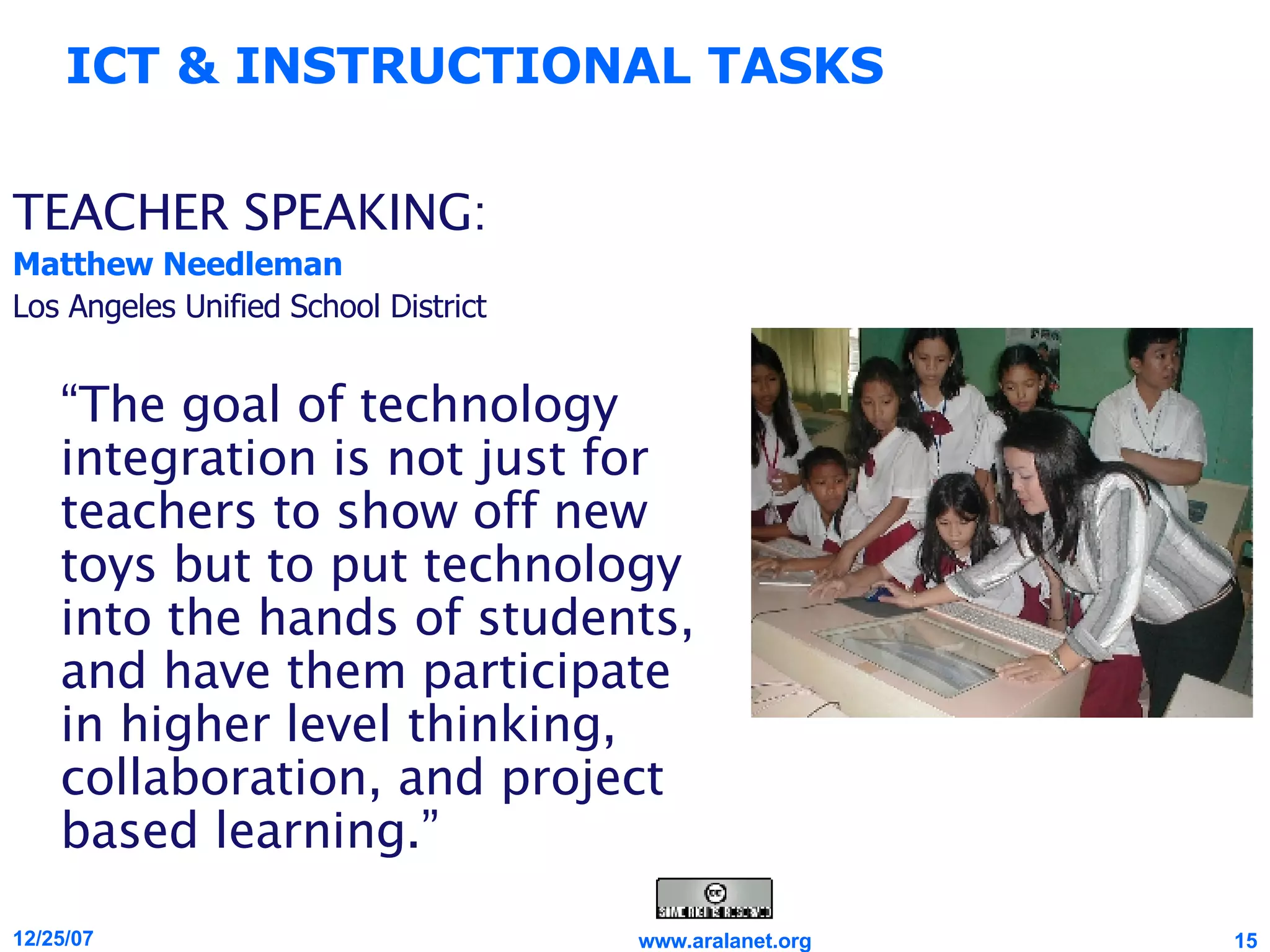 TEACHER SPEAKING: Matthew Needleman Los Angeles Unified School District “ The goal of technology integration is not just for teachers to show off new toys but to put technology into the hands of students, and have them participate in higher level thinking, collaboration, and project based learning.” ICT & INSTRUCTIONAL TASKS 