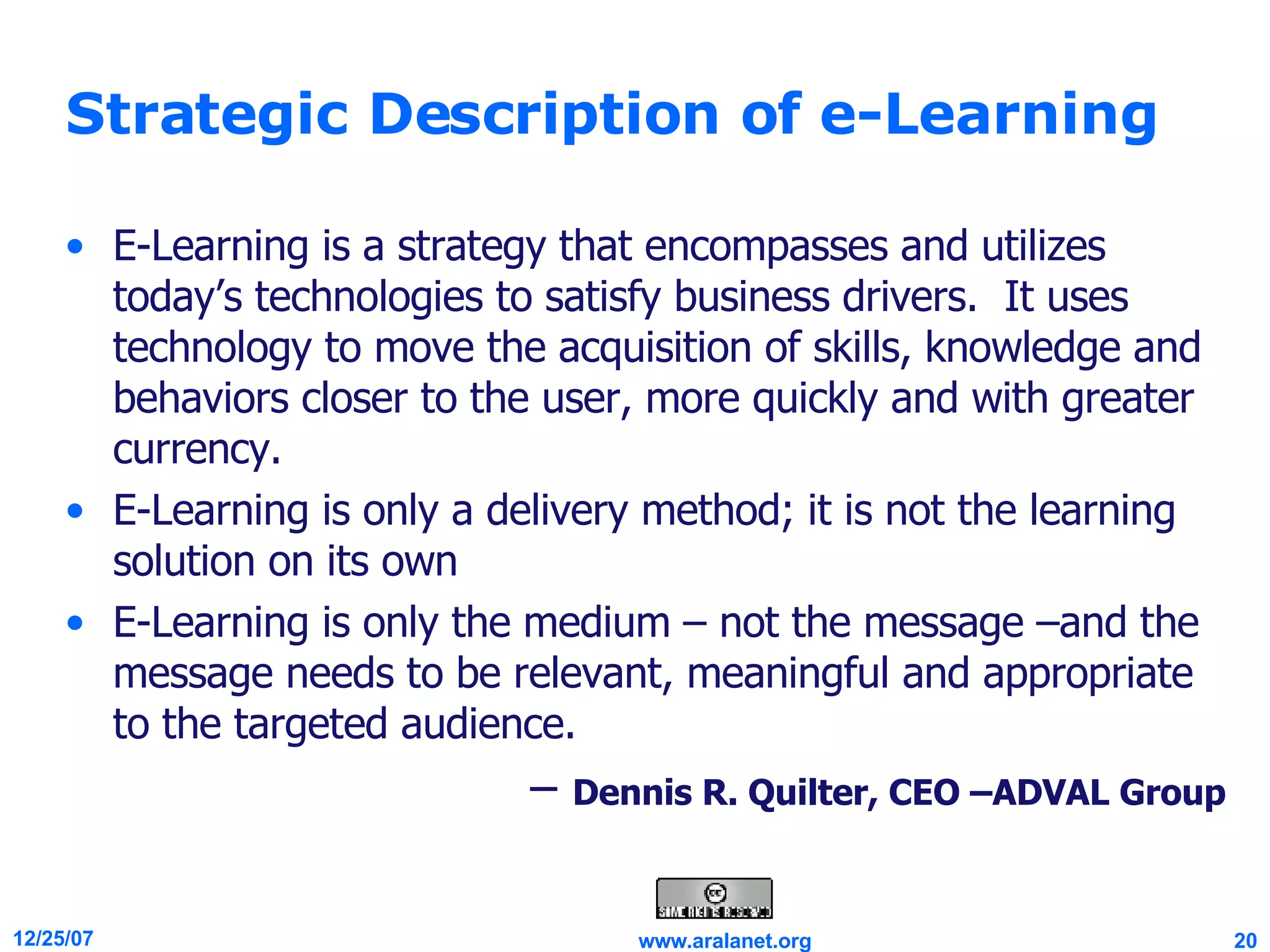 Strategic Description of e-Learning E-Learning is a strategy that encompasses and utilizes today’s technologies to satisfy business drivers.  It uses technology to move the acquisition of skills, knowledge and behaviors closer to the user, more quickly and with greater currency.  E-Learning is only a delivery method; it is not the learning solution on its own E-Learning is only the medium – not the message –and the message needs to be relevant, meaningful and appropriate to the targeted audience. –  Dennis R. Quilter, CEO –ADVAL Group 