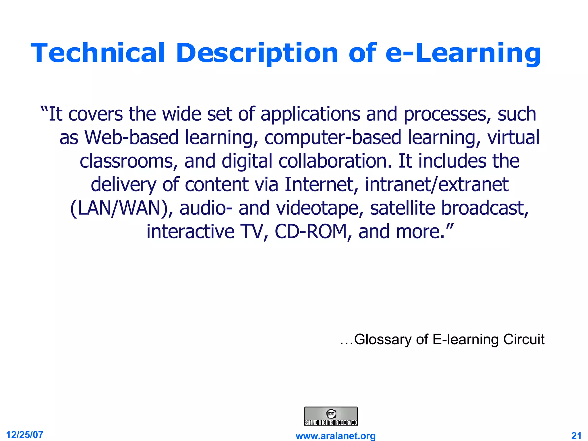 Technical Description of e-Learning “ It covers the wide set of applications and processes, such as Web-based learning, computer-based learning, virtual classrooms, and digital collaboration. It includes the delivery of content via Internet, intranet/extranet (LAN/WAN), audio- and videotape, satellite broadcast, interactive TV, CD-ROM, and more.” … Glossary of E-learning Circuit …Glossary of E-learning Circuit 