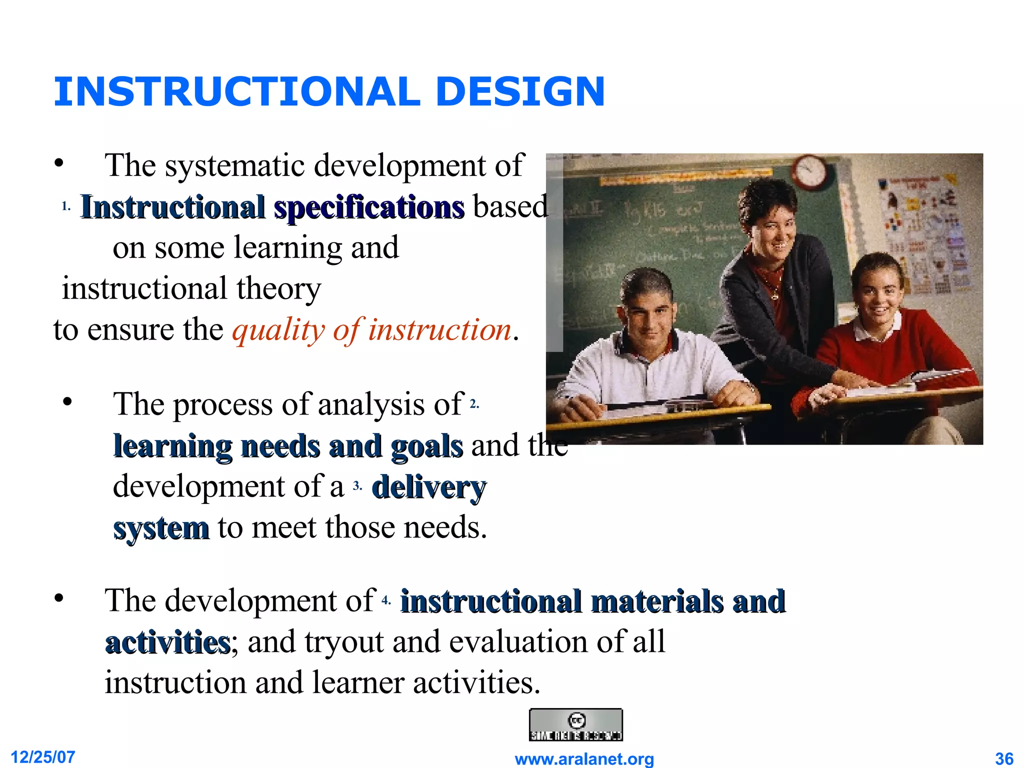 INSTRUCTIONAL DESIGN The development of  4.   instructional materials and activities ; and tryout and evaluation of all instruction and learner activities. The systematic development of 1.   Instructional   specifications  based  on some learning and instructional theory  to ensure the  quality of instruction . The process of analysis of  2.   learning needs and goals  and the development of a  3.   delivery system  to meet those needs.  