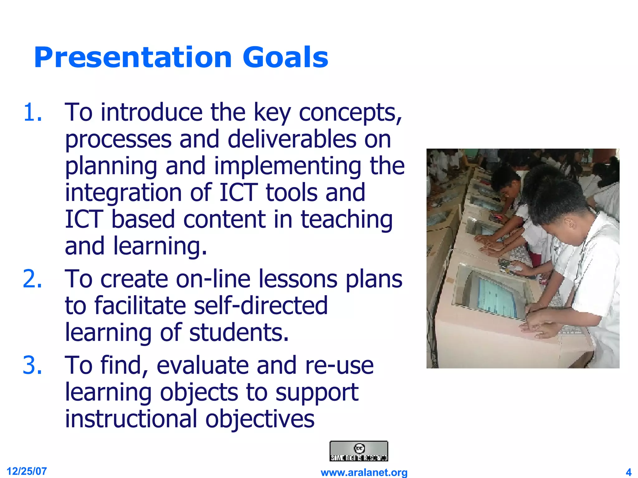 Presentation Goals To introduce the key concepts, processes and deliverables on planning and implementing the integration of ICT tools and ICT based content in teaching and learning. To create on-line lessons plans to facilitate self-directed learning of students. To find, evaluate and re-use learning objects to support instructional objectives  