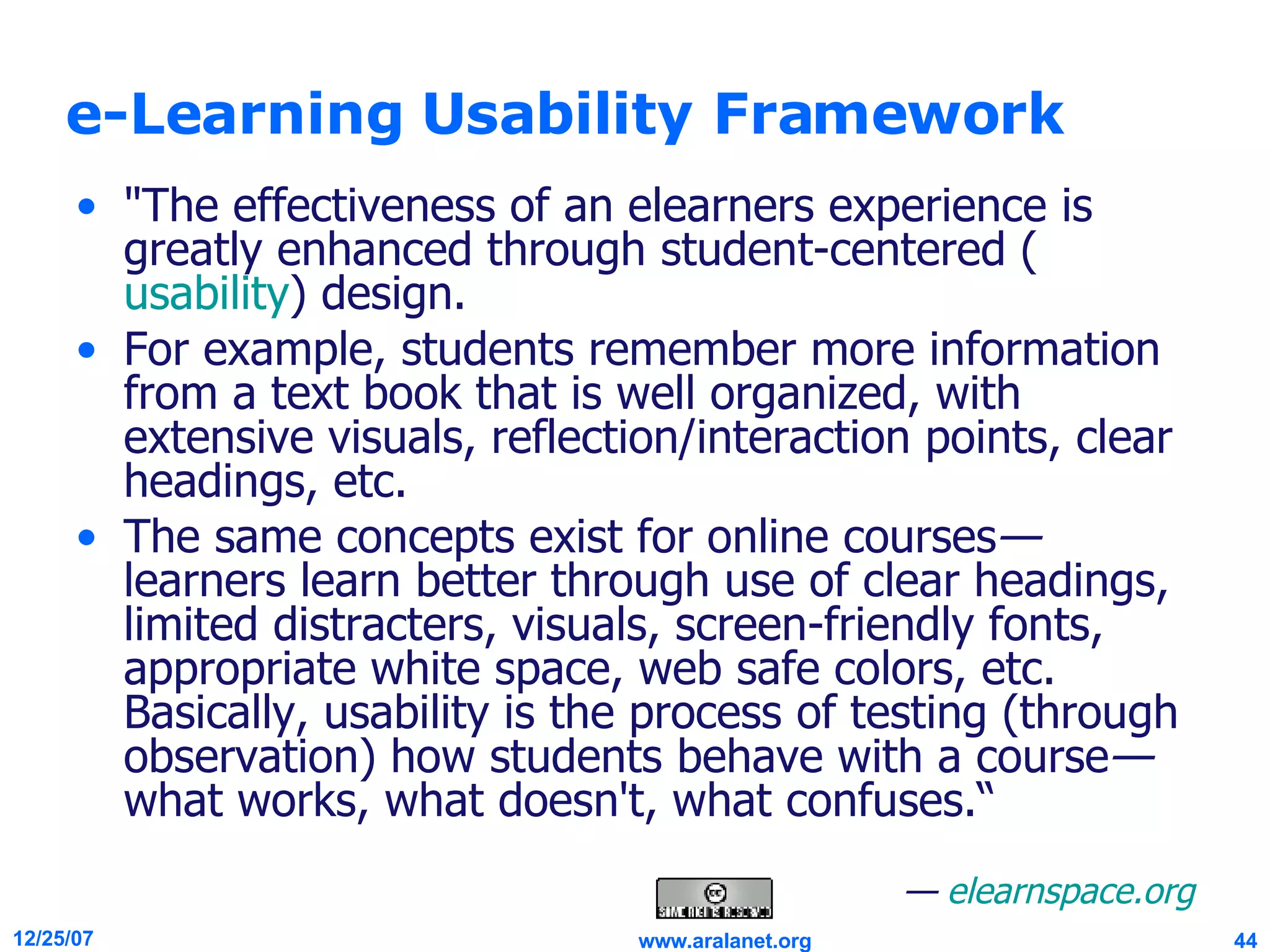 e-Learning Usability Framework &quot;The effectiveness of an elearners experience is greatly enhanced through student-centered ( usability ) design.  For example, students remember more information from a text book that is well organized, with extensive visuals, reflection/interaction points, clear headings, etc.  The same concepts exist for online courses — learners learn better through use of clear headings, limited distracters, visuals, screen-friendly fonts, appropriate white space, web safe colors, etc. Basically, usability is the process of testing (through observation) how students behave with a course — what works, what doesn't, what confuses.“ —  elearnspace.org 