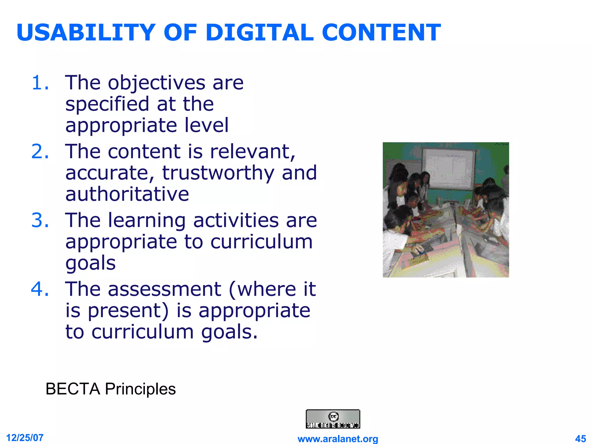 USABILITY OF DIGITAL CONTENT The objectives are specified at the appropriate level  The content is relevant, accurate, trustworthy and authoritative  The learning activities are appropriate to curriculum goals  The assessment (where it is present) is appropriate to curriculum goals. BECTA Principles 