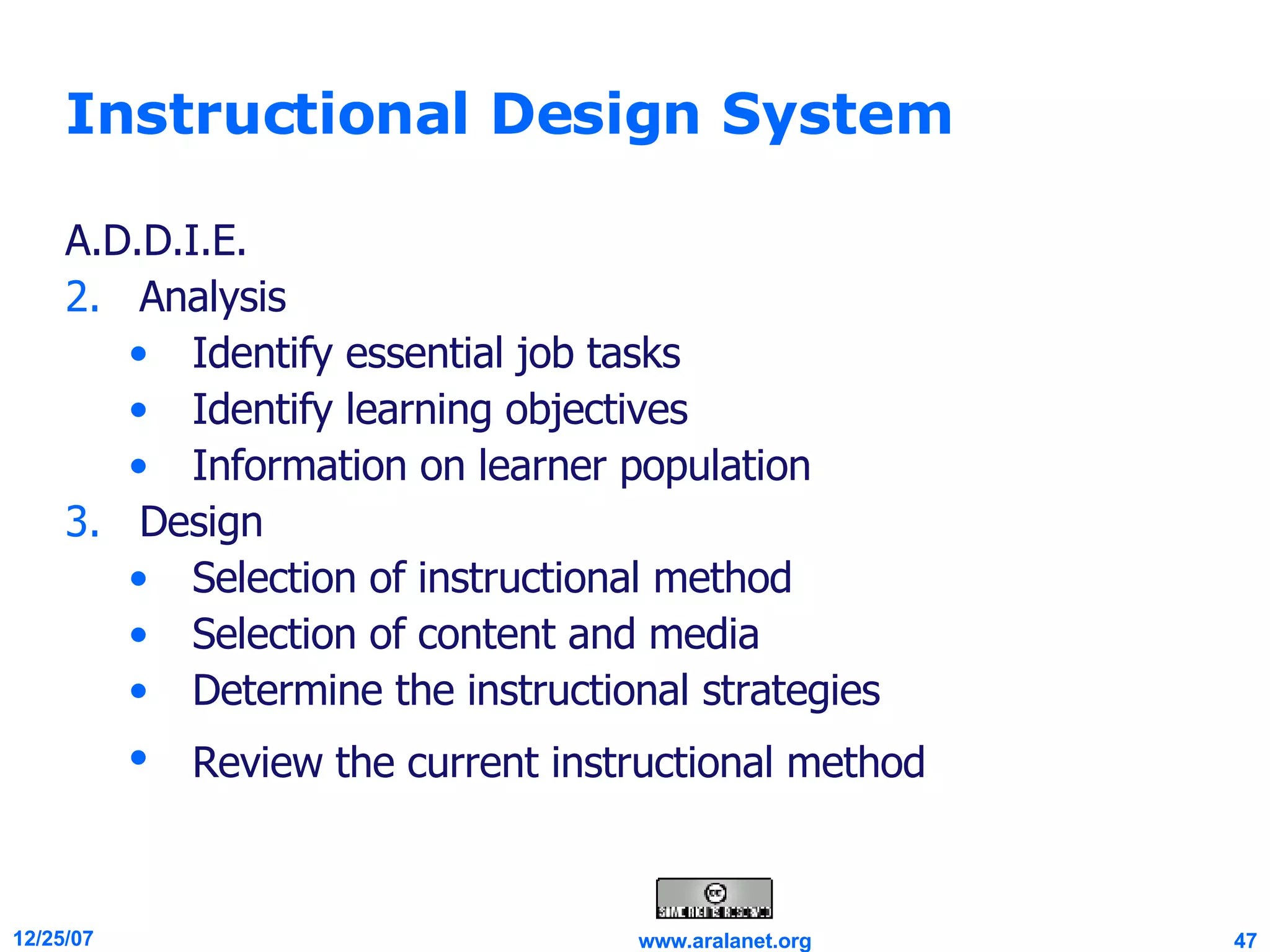 Instructional Design System A.D.D.I.E. Analysis Identify essential job tasks  Identify learning objectives Information on learner population  Design Selection of instructional method  Selection of content and media  Determine the instructional strategies  Review the current instructional method   