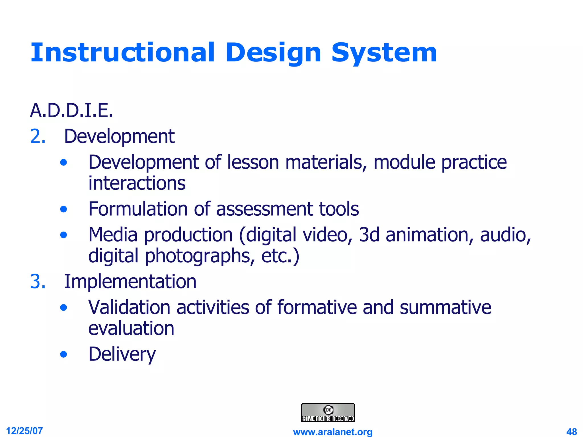 Instructional Design System A.D.D.I.E. Development Development of lesson materials, module practice interactions  Formulation of assessment tools Media production (digital video, 3d animation, audio, digital photographs, etc.)  Implementation Validation activities of formative and summative evaluation  Delivery 