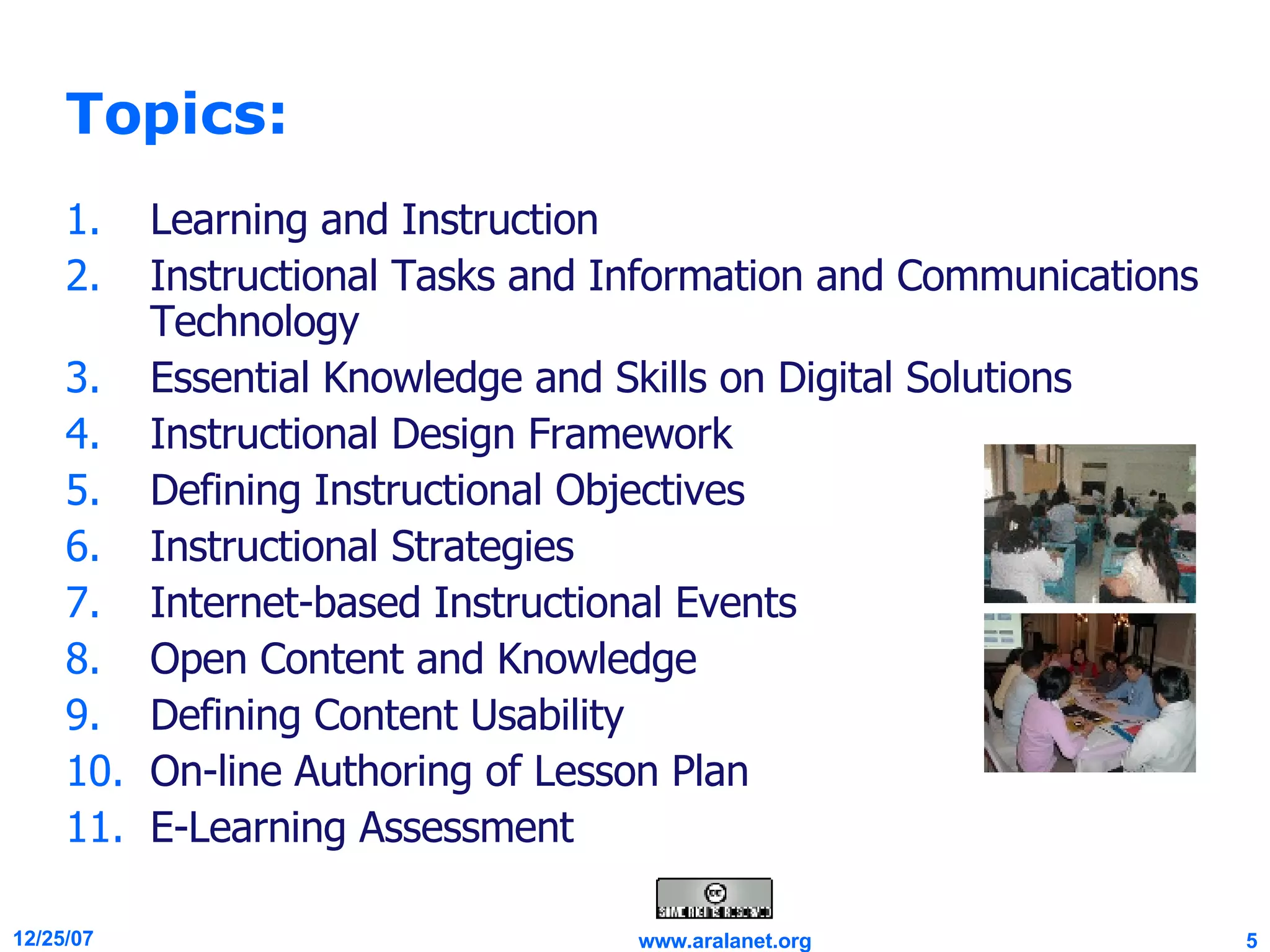 Topics: Learning and Instruction Instructional Tasks and Information and Communications Technology Essential Knowledge and Skills on Digital Solutions Instructional Design Framework Defining Instructional Objectives Instructional Strategies Internet-based Instructional Events Open Content and Knowledge Defining Content Usability On-line Authoring of Lesson Plan E-Learning Assessment 