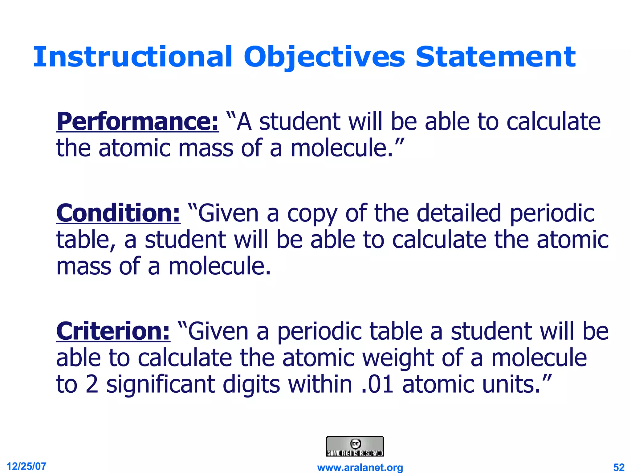 Instructional Objectives Statement Performance:  “A student will be able to calculate the atomic mass of a molecule.” Condition:  “Given a copy of the detailed periodic table, a student will be able to calculate the atomic mass of a molecule.  Criterion:  “Given a periodic table a student will be able to calculate the atomic weight of a molecule to 2 significant digits within .01 atomic units.” 