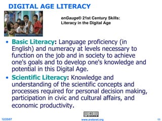 DIGITAL AGE LITERACY Basic Literacy :  Language proficiency (in English) and numeracy at levels necessary to function on the job and in society to achieve one's goals and to develop one's knowledge and potential in this Digital Age. Scientific Literacy :  Knowledge and understanding of the scientific concepts and processes required for personal decision making, participation in civic and cultural affairs, and economic productivity . enGauge ® 21st Century Skills: Literacy in the Digital Age 