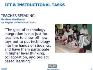 TEACHER SPEAKING: Matthew Needleman Los Angeles Unified School District “ The goal of technology integration is not just for teachers to show off new toys but to put technology into the hands of students, and have them participate in higher level thinking, collaboration, and project based learning.” ICT & INSTRUCTIONAL TASKS 