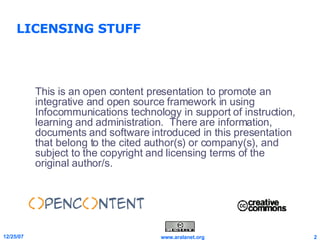 LICENSING STUFF This is an open content presentation to promote an integrative and open source framework in using Infocommunications technology in support of instruction, learning and administration.  There are information, documents and software introduced in this presentation that belong to the cited author(s) or company(s), and subject to the copyright and licensing terms of the original author/s. 