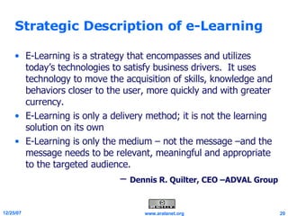 Strategic Description of e-Learning E-Learning is a strategy that encompasses and utilizes today’s technologies to satisfy business drivers.  It uses technology to move the acquisition of skills, knowledge and behaviors closer to the user, more quickly and with greater currency.  E-Learning is only a delivery method; it is not the learning solution on its own E-Learning is only the medium – not the message –and the message needs to be relevant, meaningful and appropriate to the targeted audience. –  Dennis R. Quilter, CEO –ADVAL Group 