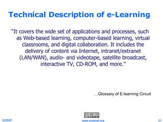 Technical Description of e-Learning “ It covers the wide set of applications and processes, such as Web-based learning, computer-based learning, virtual classrooms, and digital collaboration. It includes the delivery of content via Internet, intranet/extranet (LAN/WAN), audio- and videotape, satellite broadcast, interactive TV, CD-ROM, and more.” … Glossary of E-learning Circuit …Glossary of E-learning Circuit 