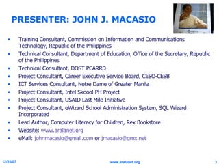 PRESENTER: JOHN J. MACASIO Training Consultant, Commission on Information and Communications Technology, Republic of the Philippines Technical Consultant, Department of Education, Office of the Secretary, Republic of the Philippines Technical Consultant, DOST PCARRD Project Consultant, Career Executive Service Board, CESO-CESB ICT Services Consultant, Notre Dame of Greater Manila Project Consultant, Intel Skoool PH Project Project Consultant, USAID Last Mile Initiative Project Consultant, eWizard School Administration System, SQL Wizard Incorporated Lead Author, Computer Literacy for Children, Rex Bookstore Website:  www.aralanet.org eMail:  [email_address]  or  [email_address] 