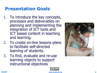 Presentation Goals To introduce the key concepts, processes and deliverables on planning and implementing the integration of ICT tools and ICT based content in teaching and learning. To create on-line lessons plans to facilitate self-directed learning of students. To find, evaluate and re-use learning objects to support instructional objectives  