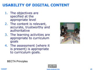 USABILITY OF DIGITAL CONTENT The objectives are specified at the appropriate level  The content is relevant, accurate, trustworthy and authoritative  The learning activities are appropriate to curriculum goals  The assessment (where it is present) is appropriate to curriculum goals. BECTA Principles 