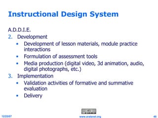 Instructional Design System A.D.D.I.E. Development Development of lesson materials, module practice interactions  Formulation of assessment tools Media production (digital video, 3d animation, audio, digital photographs, etc.)  Implementation Validation activities of formative and summative evaluation  Delivery 