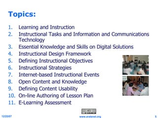 Topics: Learning and Instruction Instructional Tasks and Information and Communications Technology Essential Knowledge and Skills on Digital Solutions Instructional Design Framework Defining Instructional Objectives Instructional Strategies Internet-based Instructional Events Open Content and Knowledge Defining Content Usability On-line Authoring of Lesson Plan E-Learning Assessment 
