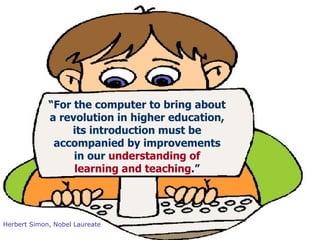 Herbert Simon, Nobel Laureate “ For the computer to bring about  a revolution in higher education,  its introduction must be  accompanied by improvements  in our  understanding of  learning and teaching .”  