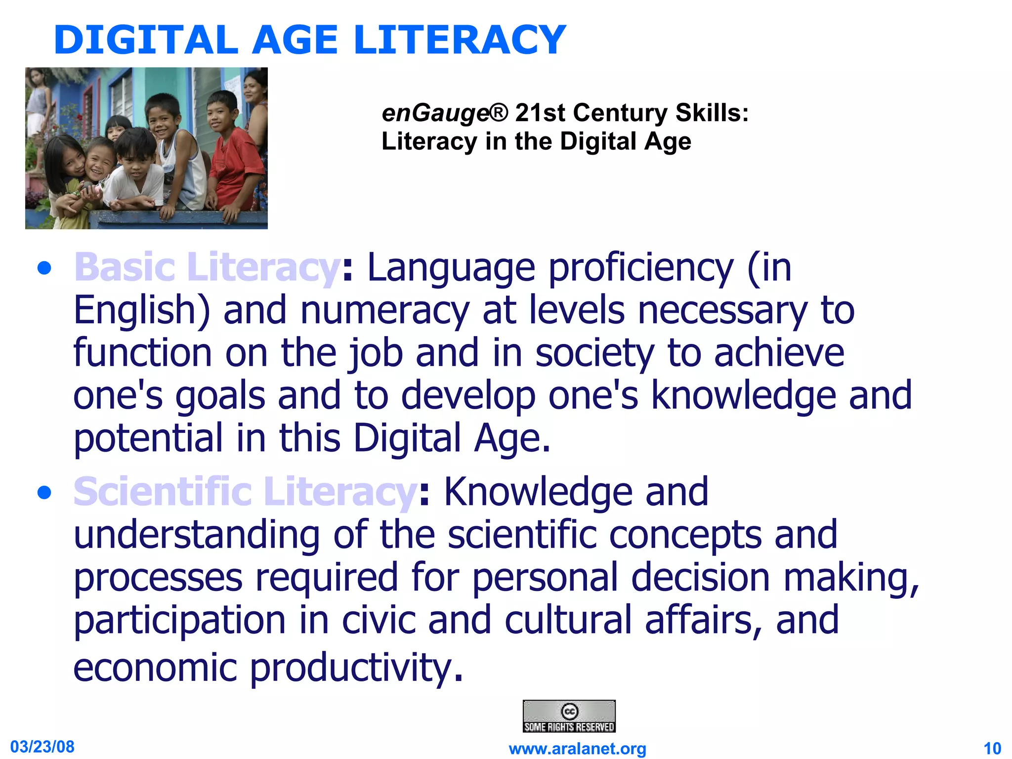DIGITAL AGE LITERACY Basic Literacy :  Language proficiency (in English) and numeracy at levels necessary to function on the job and in society to achieve one's goals and to develop one's knowledge and potential in this Digital Age. Scientific Literacy :  Knowledge and understanding of the scientific concepts and processes required for personal decision making, participation in civic and cultural affairs, and economic productivity . enGauge ® 21st Century Skills: Literacy in the Digital Age 