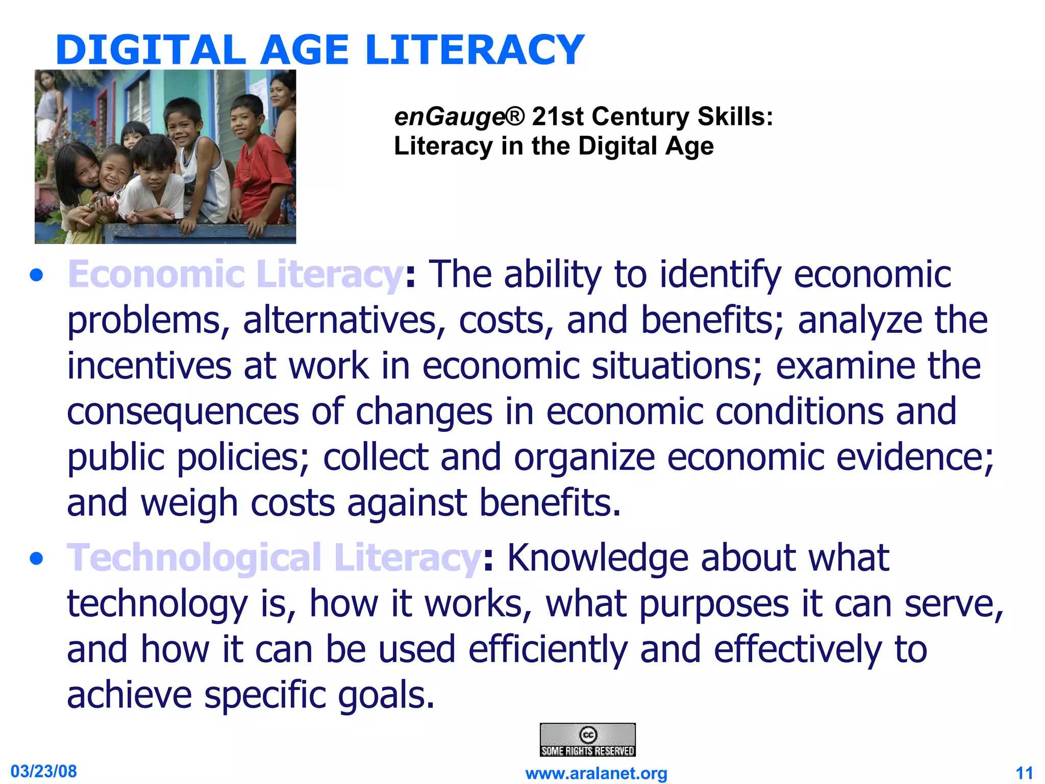 DIGITAL AGE LITERACY Economic Literacy :  The ability to identify economic problems, alternatives, costs, and benefits; analyze the incentives at work in economic situations; examine the consequences of changes in economic conditions and public policies; collect and organize economic evidence; and weigh costs against benefits. Technological Literacy :  Knowledge about what technology is, how it works, what purposes it can serve, and how it can be used efficiently and effectively to achieve specific goals. enGauge ® 21st Century Skills: Literacy in the Digital Age 