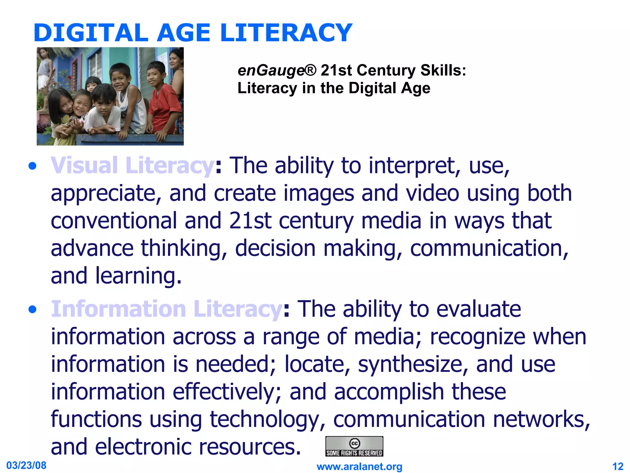 DIGITAL AGE LITERACY Visual Literacy :  The ability to interpret, use, appreciate, and create images and video using both conventional and 21st century media in ways that advance thinking, decision making, communication, and learning. Information Literacy :  The ability to evaluate information across a range of media; recognize when information is needed; locate, synthesize, and use information effectively; and accomplish these functions using technology, communication networks, and electronic resources. enGauge ® 21st Century Skills: Literacy in the Digital Age 