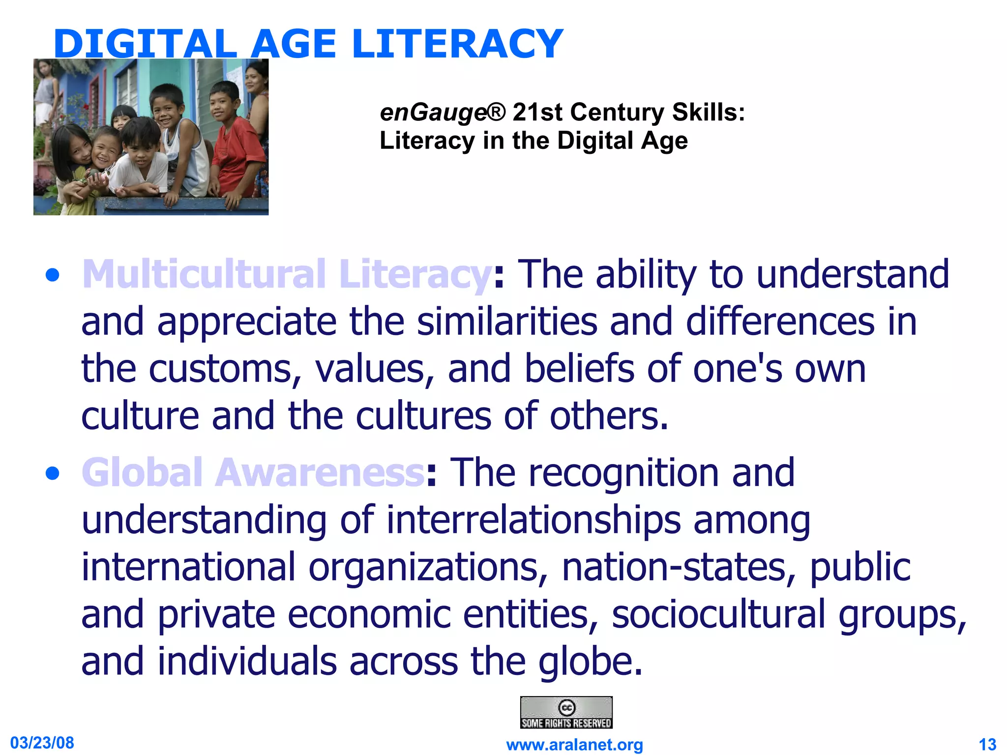 DIGITAL AGE LITERACY Multicultural Literacy :  The ability to understand and appreciate the similarities and differences in the customs, values, and beliefs of one's own culture and the cultures of others. Global Awareness :  The recognition and understanding of interrelationships among international organizations, nation-states, public and private economic entities, sociocultural groups, and individuals across the globe. enGauge ® 21st Century Skills: Literacy in the Digital Age 