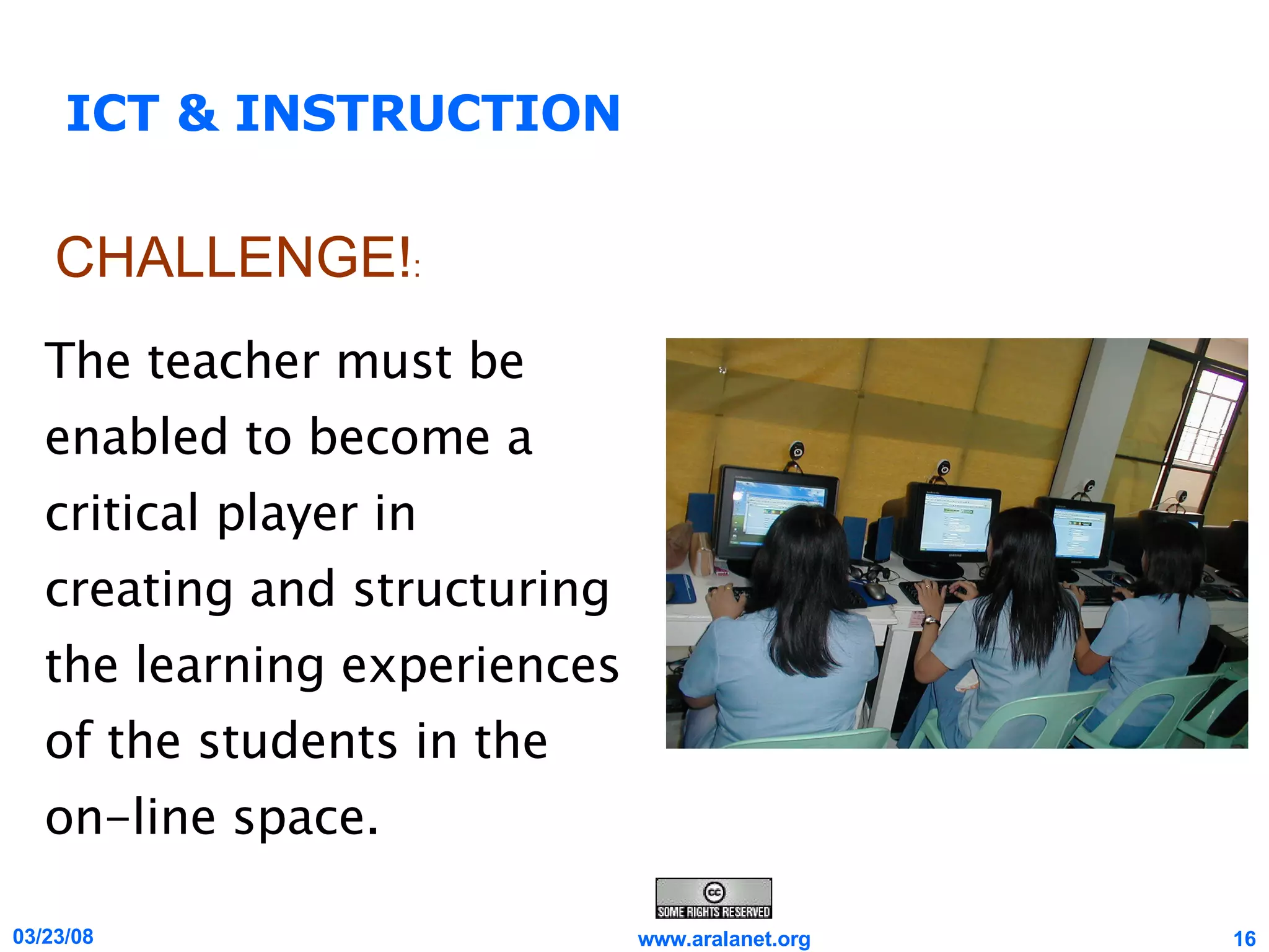 ICT & INSTRUCTION The teacher must be enabled to become a critical player in creating and structuring the learning experiences of the students in the on-line space. CHALLENGE! : 