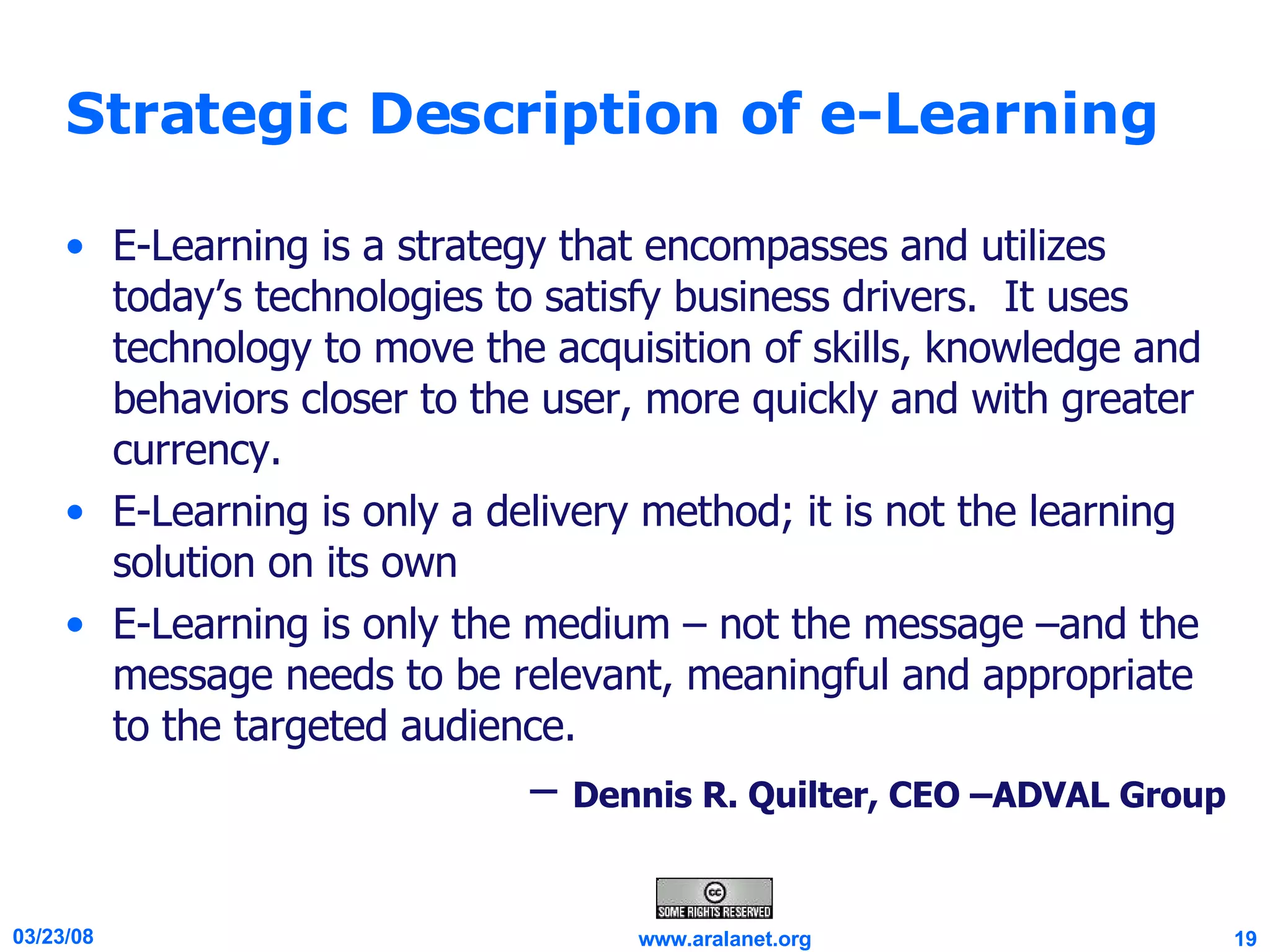 Strategic Description of e-Learning E-Learning is a strategy that encompasses and utilizes today’s technologies to satisfy business drivers.  It uses technology to move the acquisition of skills, knowledge and behaviors closer to the user, more quickly and with greater currency.  E-Learning is only a delivery method; it is not the learning solution on its own E-Learning is only the medium – not the message –and the message needs to be relevant, meaningful and appropriate to the targeted audience. –  Dennis R. Quilter, CEO –ADVAL Group 