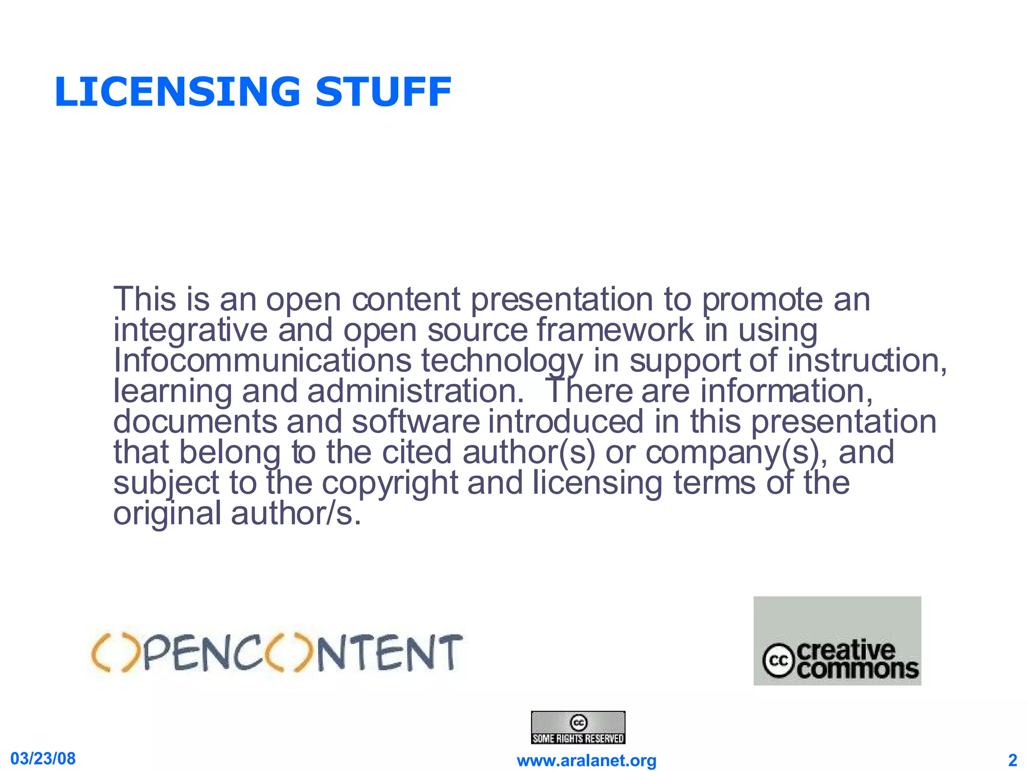 LICENSING STUFF This is an open content presentation to promote an integrative and open source framework in using Infocommunications technology in support of instruction, learning and administration.  There are information, documents and software introduced in this presentation that belong to the cited author(s) or company(s), and subject to the copyright and licensing terms of the original author/s. 