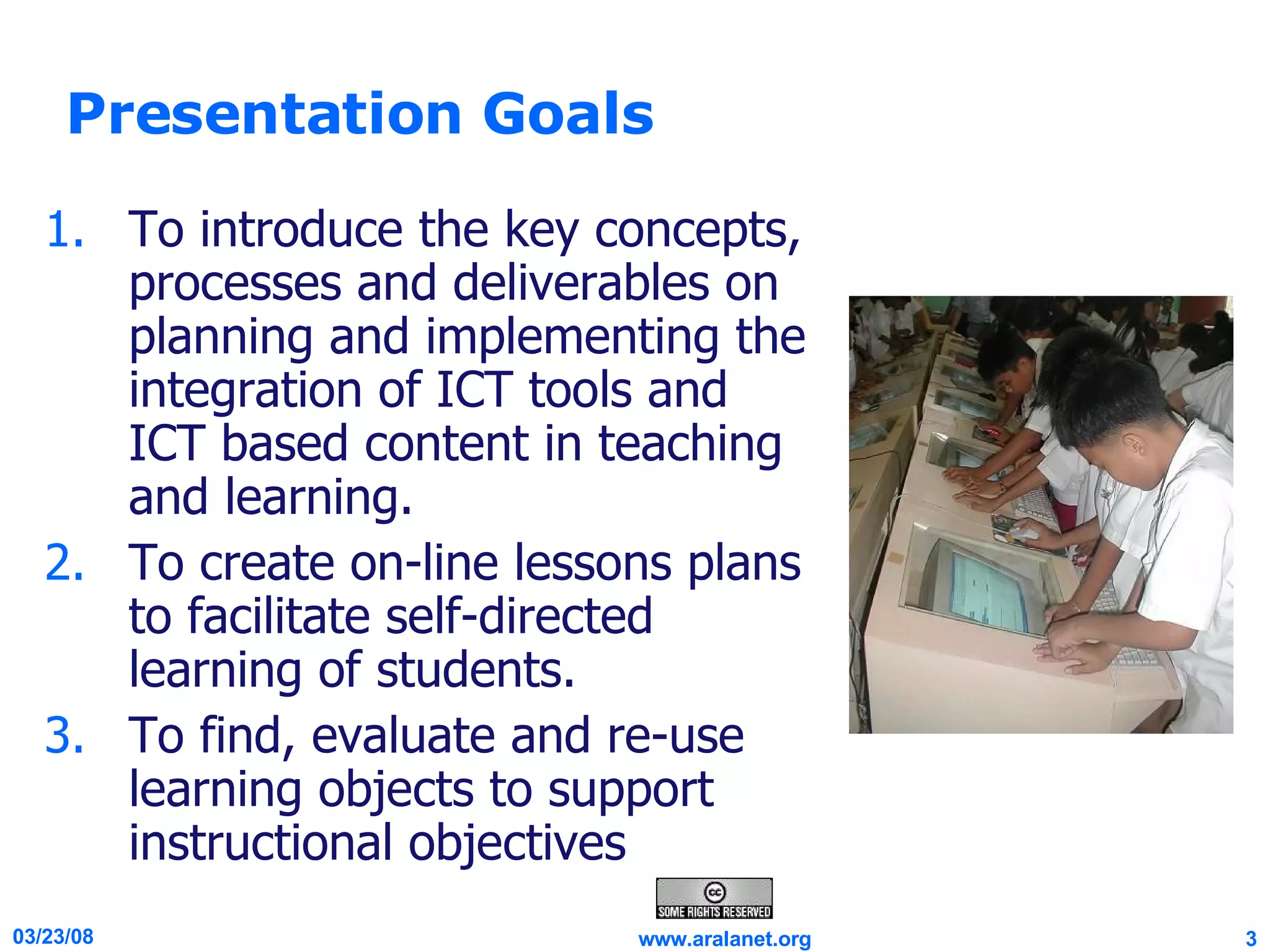 Presentation Goals To introduce the key concepts, processes and deliverables on planning and implementing the integration of ICT tools and ICT based content in teaching and learning. To create on-line lessons plans to facilitate self-directed learning of students. To find, evaluate and re-use learning objects to support instructional objectives  