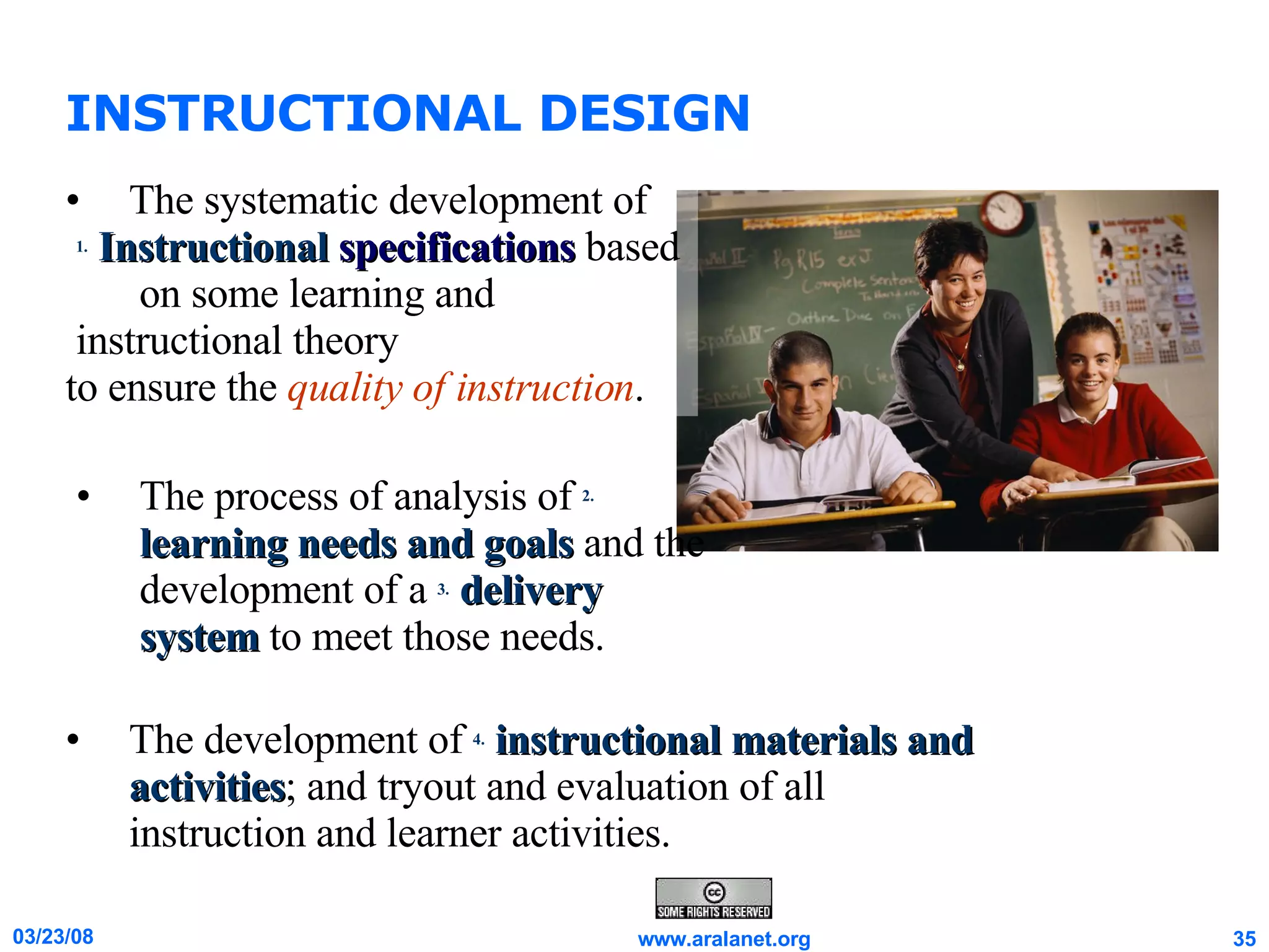 INSTRUCTIONAL DESIGN The development of  4.   instructional materials and activities ; and tryout and evaluation of all instruction and learner activities. The systematic development of 1.   Instructional   specifications  based  on some learning and instructional theory  to ensure the  quality of instruction . The process of analysis of  2.   learning needs and goals  and the development of a  3.   delivery system  to meet those needs.  
