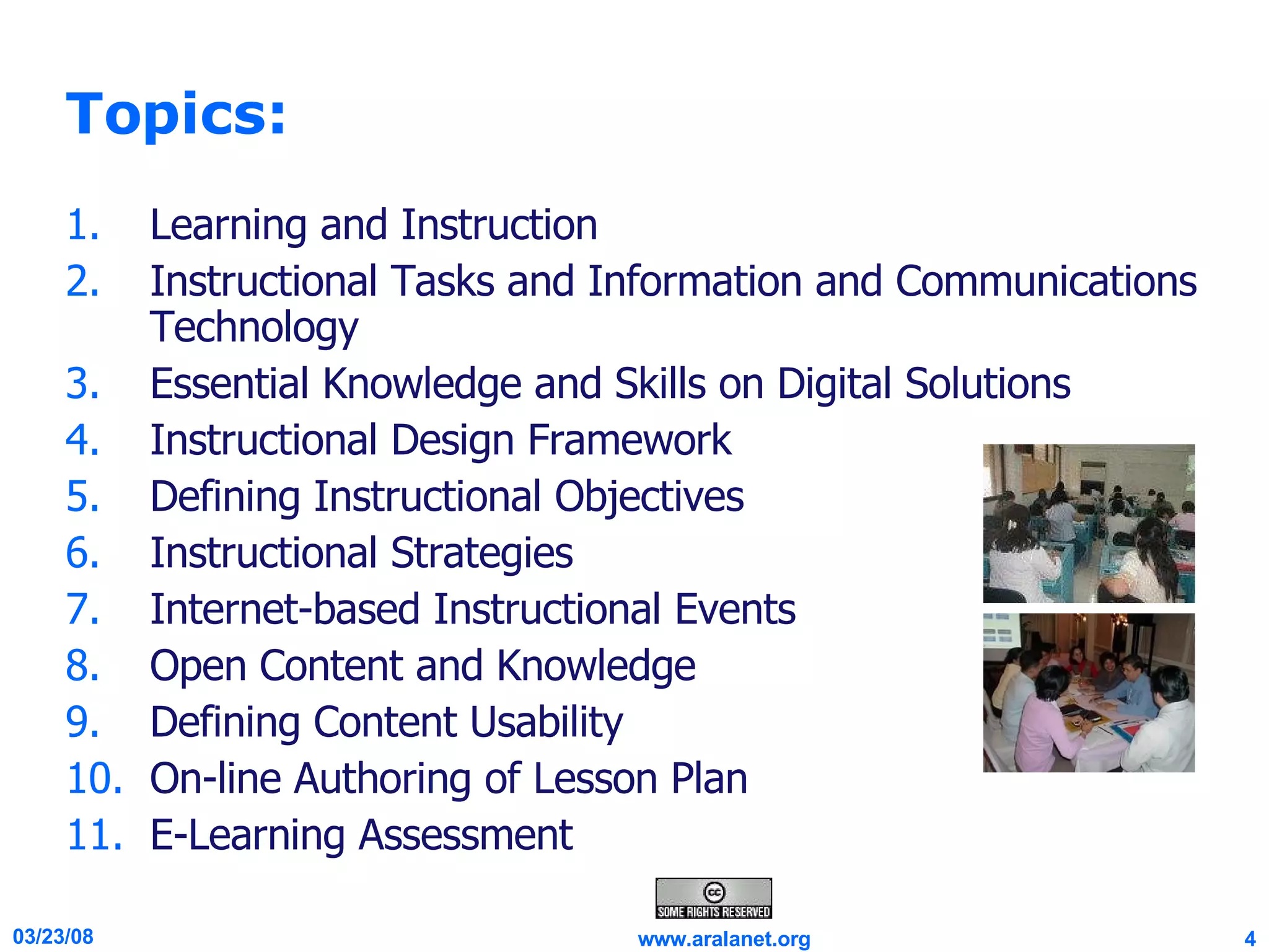 Topics: Learning and Instruction Instructional Tasks and Information and Communications Technology Essential Knowledge and Skills on Digital Solutions Instructional Design Framework Defining Instructional Objectives Instructional Strategies Internet-based Instructional Events Open Content and Knowledge Defining Content Usability On-line Authoring of Lesson Plan E-Learning Assessment 