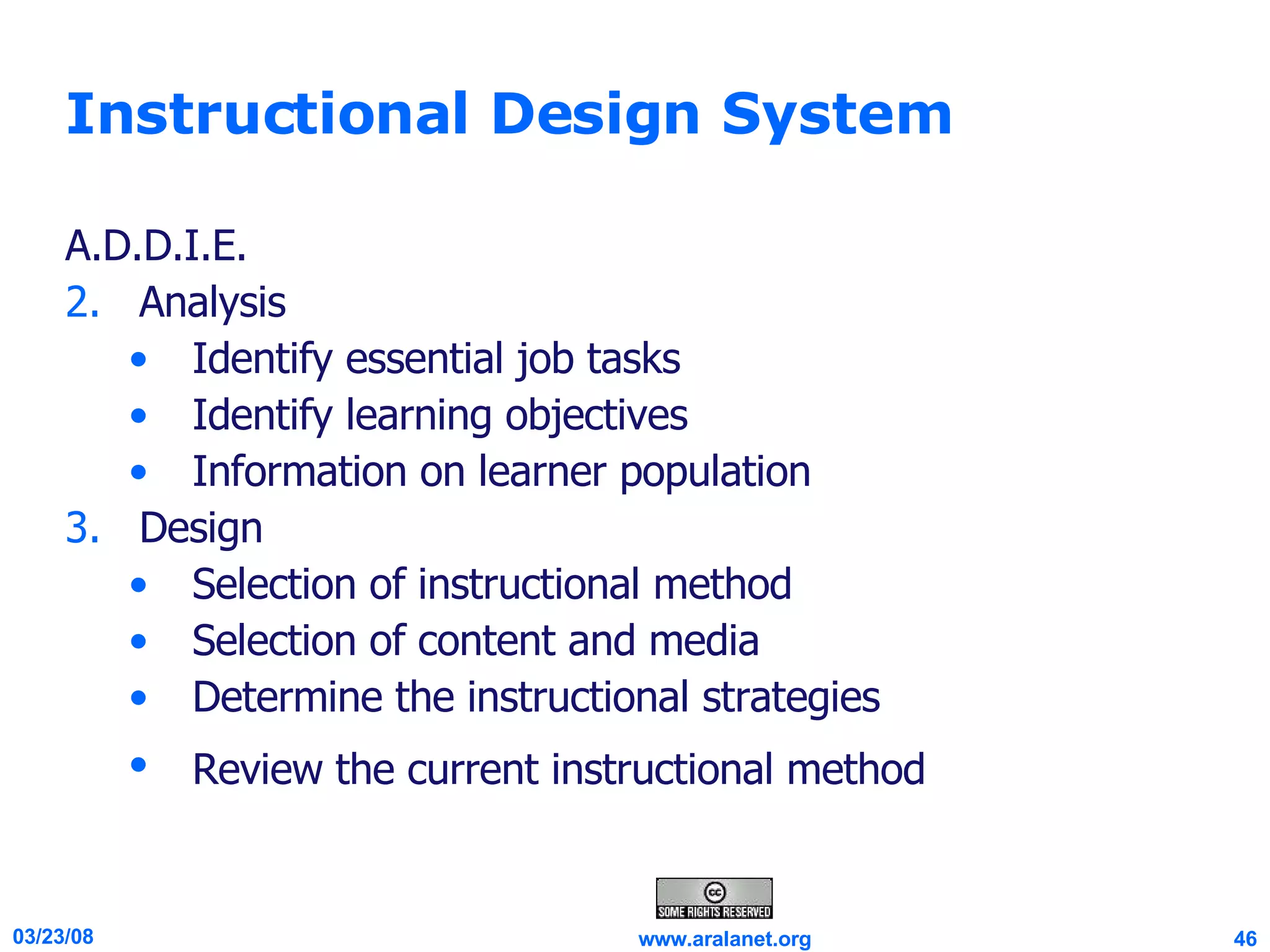 Instructional Design System A.D.D.I.E. Analysis Identify essential job tasks  Identify learning objectives Information on learner population  Design Selection of instructional method  Selection of content and media  Determine the instructional strategies  Review the current instructional method   