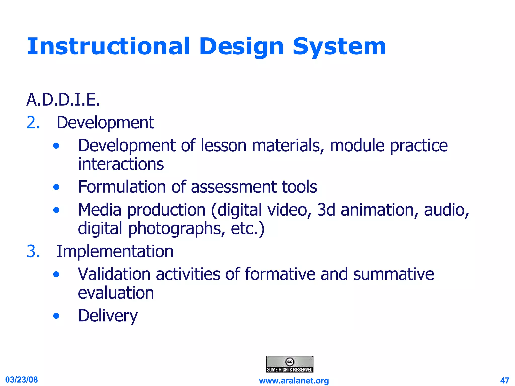 Instructional Design System A.D.D.I.E. Development Development of lesson materials, module practice interactions  Formulation of assessment tools Media production (digital video, 3d animation, audio, digital photographs, etc.)  Implementation Validation activities of formative and summative evaluation  Delivery 