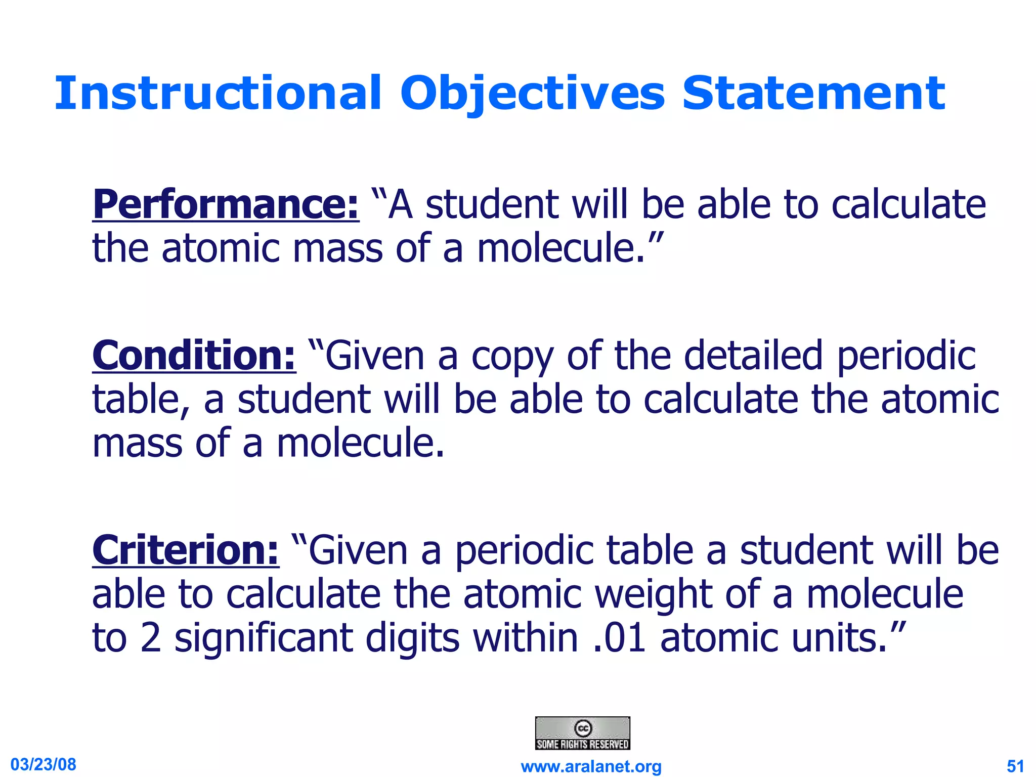 Instructional Objectives Statement Performance:  “A student will be able to calculate the atomic mass of a molecule.” Condition:  “Given a copy of the detailed periodic table, a student will be able to calculate the atomic mass of a molecule.  Criterion:  “Given a periodic table a student will be able to calculate the atomic weight of a molecule to 2 significant digits within .01 atomic units.” 