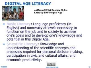 DIGITAL AGE LITERACY Basic Literacy :  Language proficiency (in English) and numeracy at levels necessary to function on the job and in society to achieve one's goals and to develop one's knowledge and potential in this Digital Age. Scientific Literacy :  Knowledge and understanding of the scientific concepts and processes required for personal decision making, participation in civic and cultural affairs, and economic productivity . enGauge ® 21st Century Skills: Literacy in the Digital Age 