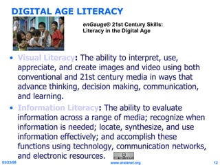 DIGITAL AGE LITERACY Visual Literacy :  The ability to interpret, use, appreciate, and create images and video using both conventional and 21st century media in ways that advance thinking, decision making, communication, and learning. Information Literacy :  The ability to evaluate information across a range of media; recognize when information is needed; locate, synthesize, and use information effectively; and accomplish these functions using technology, communication networks, and electronic resources. enGauge ® 21st Century Skills: Literacy in the Digital Age 