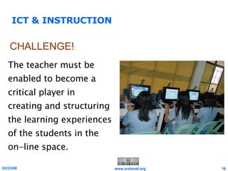 ICT & INSTRUCTION The teacher must be enabled to become a critical player in creating and structuring the learning experiences of the students in the on-line space. CHALLENGE! : 