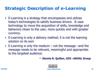 Strategic Description of e-Learning E-Learning is a strategy that encompasses and utilizes today’s technologies to satisfy business drivers.  It uses technology to move the acquisition of skills, knowledge and behaviors closer to the user, more quickly and with greater currency.  E-Learning is only a delivery method; it is not the learning solution on its own E-Learning is only the medium – not the message –and the message needs to be relevant, meaningful and appropriate to the targeted audience. –  Dennis R. Quilter, CEO –ADVAL Group 