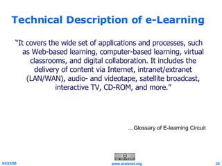 Technical Description of e-Learning “ It covers the wide set of applications and processes, such as Web-based learning, computer-based learning, virtual classrooms, and digital collaboration. It includes the delivery of content via Internet, intranet/extranet (LAN/WAN), audio- and videotape, satellite broadcast, interactive TV, CD-ROM, and more.” … Glossary of E-learning Circuit … Glossary of E-learning Circuit 