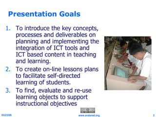 Presentation Goals To introduce the key concepts, processes and deliverables on planning and implementing the integration of ICT tools and ICT based content in teaching and learning. To create on-line lessons plans to facilitate self-directed learning of students. To find, evaluate and re-use learning objects to support instructional objectives  