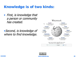 Knowledge is of two kinds: First, is knowledge that a person or community has created.  Second, is knowledge of where to find knowledge. 