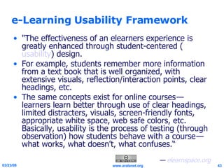 e-Learning Usability Framework "The effectiveness of an elearners experience is greatly enhanced through student-centered ( usability ) design.  For example, students remember more information from a text book that is well organized, with extensive visuals, reflection/interaction points, clear headings, etc.  The same concepts exist for online courses — learners learn better through use of clear headings, limited distracters, visuals, screen-friendly fonts, appropriate white space, web safe colors, etc. Basically, usability is the process of testing (through observation) how students behave with a course — what works, what doesn't, what confuses.“ —  elearnspace.org 