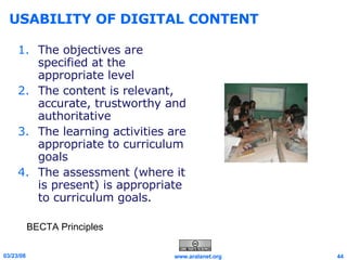 USABILITY OF DIGITAL CONTENT The objectives are specified at the appropriate level  The content is relevant, accurate, trustworthy and authoritative  The learning activities are appropriate to curriculum goals  The assessment (where it is present) is appropriate to curriculum goals. BECTA Principles 